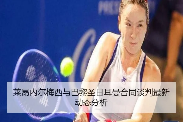 莱昂内尔梅西与巴黎圣日耳曼合同谈判最新动态分析